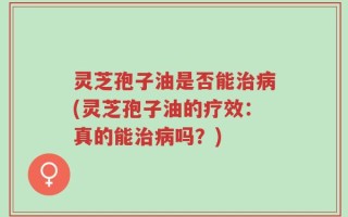 灵芝孢子油是否能治病(灵芝孢子油的疗效：真的能治病吗？)
