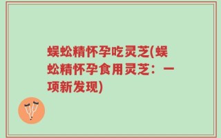 蜈蚣精怀孕吃灵芝(蜈蚣精怀孕食用灵芝：一项新发现)