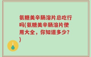 氨糖美辛肠溶片总吃行吗(氨糖美辛肠溶片使用大全，你知道多少？)