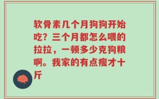 软骨素几个月狗狗开始吃？三个月都怎么喂的拉拉，一顿多少克狗粮啊。我家的有点瘦才十斤