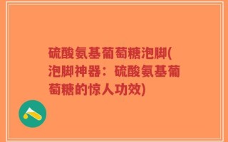 硫酸氨基葡萄糖泡脚(泡脚神器：硫酸氨基葡萄糖的惊人功效)