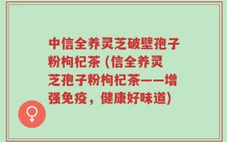 中信全养灵芝破壁孢子粉枸杞茶 (信全养灵芝孢子粉枸杞茶——增强免疫，健康好味道)