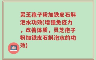 灵芝孢子粉加铁皮石斛泡水功效(增强免疫力，改善体质，灵芝孢子粉加铁皮石斛泡水的功效)
