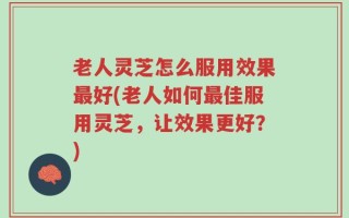 老人灵芝怎么服用效果最好(老人如何最佳服用灵芝，让效果更好？)