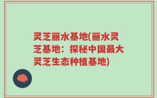 灵芝丽水基地(丽水灵芝基地：探秘中国最大灵芝生态种植基地)