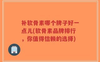 补软骨素哪个牌子好一点儿(软骨素品牌排行，你值得信赖的选择)