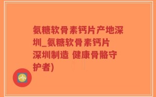 氨糖软骨素钙片产地深圳_氨糖软骨素钙片 深圳制造 健康骨骼守护者)