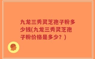 九龙三秀灵芝孢子粉多少钱(九龙三秀灵芝孢子粉价格是多少？)