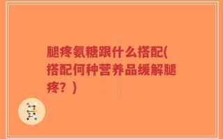 腿疼氨糖跟什么搭配(搭配何种营养品缓解腿疼？)