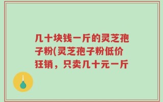 几十块钱一斤的灵芝孢子粉(灵芝孢子粉低价狂销，只卖几十元一斤