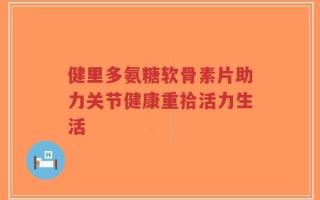 健里多氨糖软骨素片助力关节健康重拾活力生活
