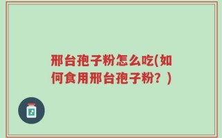 邢台孢子粉怎么吃(如何食用邢台孢子粉？)