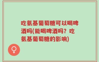 吃氨基葡萄糖可以喝啤酒吗(能喝啤酒吗？吃氨基葡萄糖的影响)
