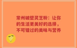 常州破壁灵芝粉：让你的生活更美好的选择，不可错过的美味与营养