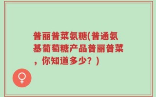 普丽普菜氨糖(普通氨基葡萄糖产品普丽普菜，你知道多少？)