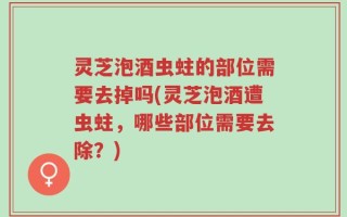 灵芝泡酒虫蛀的部位需要去掉吗(灵芝泡酒遭虫蛀，哪些部位需要去除？)
