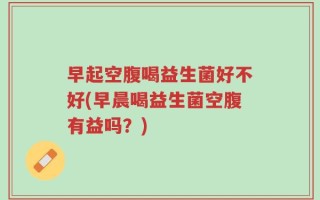 早起空腹喝益生菌好不好(早晨喝益生菌空腹有益吗？)