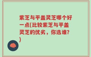 紫芝与平盖灵芝哪个好一点(比较紫芝与平盖灵芝的优劣，你选谁？)
