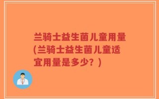 兰骑士益生菌儿童用量(兰骑士益生菌儿童适宜用量是多少？)
