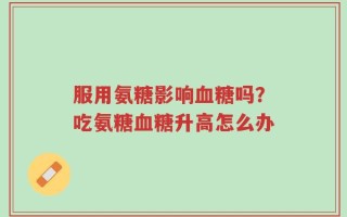 服用氨糖影响血糖吗？吃氨糖血糖升高怎么办
