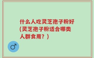 什么人吃灵芝孢子粉好(灵芝孢子粉适合哪类人群食用？)