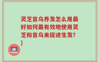 灵芝首乌养发怎么用最好如何最有效地使用灵芝和首乌来促进生发？)