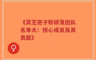 《灵芝孢子粉研发团队名单大：核心成员及其贡献》