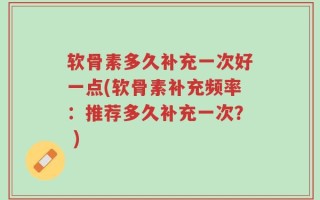 软骨素多久补充一次好一点(软骨素补充频率：推荐多久补充一次？ )
