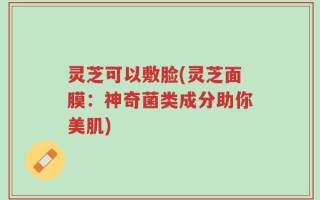 灵芝可以敷脸(灵芝面膜：神奇菌类成分助你美肌)