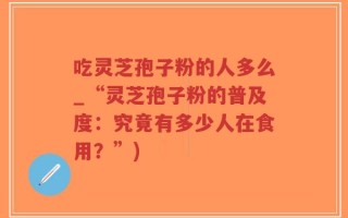 吃灵芝孢子粉的人多么_“灵芝孢子粉的普及度：究竟有多少人在食用？”)