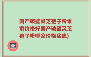 国产破壁灵芝孢子粉谁家价格好国产破壁灵芝孢子粉哪家价格实惠)