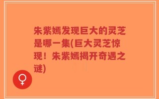 朱紫嫣发现巨大的灵芝是哪一集(巨大灵芝惊现！朱紫嫣揭开奇遇之谜)