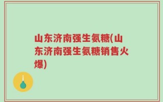 山东济南强生氨糖(山东济南强生氨糖销售火爆)