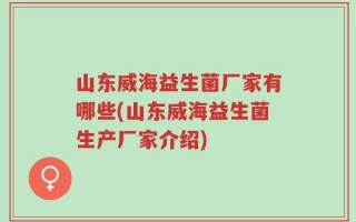 山东威海益生菌厂家有哪些(山东威海益生菌生产厂家介绍)