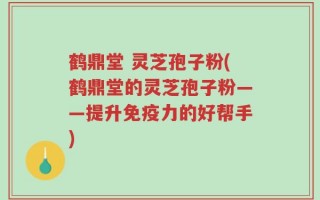 鹤鼎堂 灵芝孢子粉(鹤鼎堂的灵芝孢子粉——提升免疫力的好帮手)