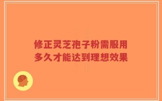 修正灵芝孢子粉需服用多久才能达到理想效果