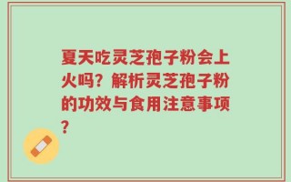 夏天吃灵芝孢子粉会上火吗？解析灵芝孢子粉的功效与食用注意事项？