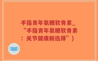 手指青年氨糖软骨素_“手指青年氨糖软骨素：关节健康新选择”)