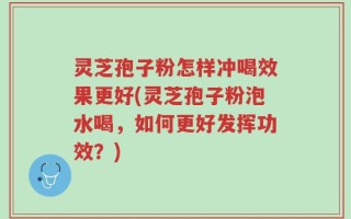 灵芝孢子粉怎样冲喝效果更好(灵芝孢子粉泡水喝，如何更好发挥功效？)