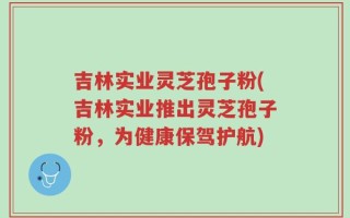 吉林实业灵芝孢子粉(吉林实业推出灵芝孢子粉，为健康保驾护航)