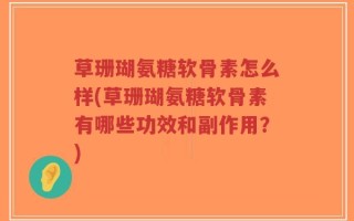 草珊瑚氨糖软骨素怎么样(草珊瑚氨糖软骨素有哪些功效和副作用？)