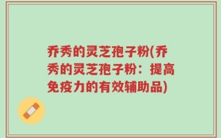 乔秀的灵芝孢子粉(乔秀的灵芝孢子粉：提高免疫力的有效辅助品)
