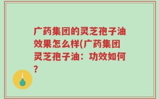 广药集团的灵芝孢子油效果怎么样(广药集团灵芝孢子油：功效如何？