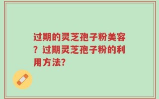 过期的灵芝孢子粉美容？过期灵芝孢子粉的利用方法？