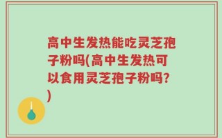 高中生发热能吃灵芝孢子粉吗(高中生发热可以食用灵芝孢子粉吗？)