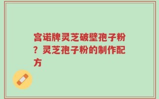 宫诺牌灵芝破壁孢子粉？灵芝孢子粉的制作配方