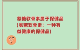 氨糖软骨素属于保健品(氨糖软骨素：一种有益健康的保健品)