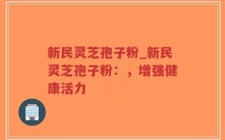 新民灵芝孢子粉_新民灵芝孢子粉：，增强健康活力