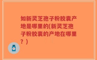 如新灵芝孢子粉胶囊产地是哪里的(新灵芝孢子粉胶囊的产地在哪里？)