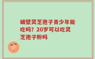 破壁灵芝孢子青少年能吃吗？20岁可以吃灵芝孢子粉吗